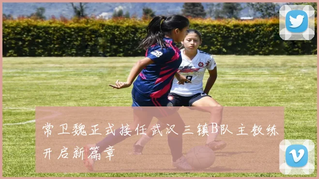 常卫魏正式接任武汉三镇B队主教练开启新篇章