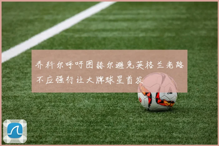乔科尔呼吁图赫尔避免英格兰老路不应强行让大牌球星首发