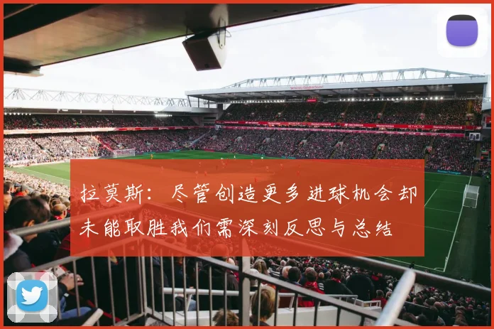 拉莫斯：尽管创造更多进球机会却未能取胜我们需深刻反思与总结