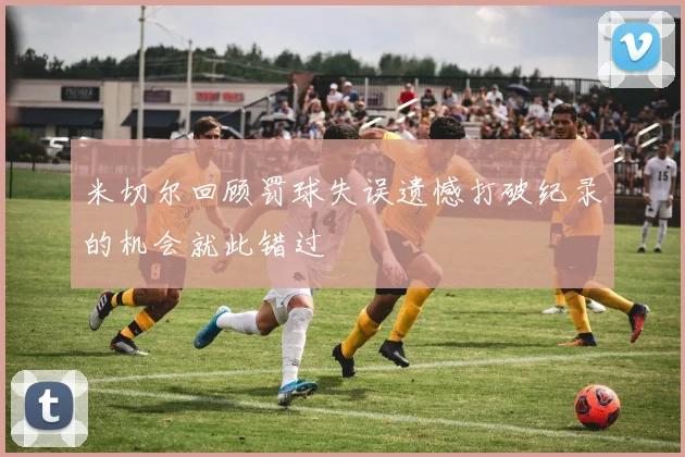 米切尔回顾罚球失误遗憾打破纪录的机会就此错过