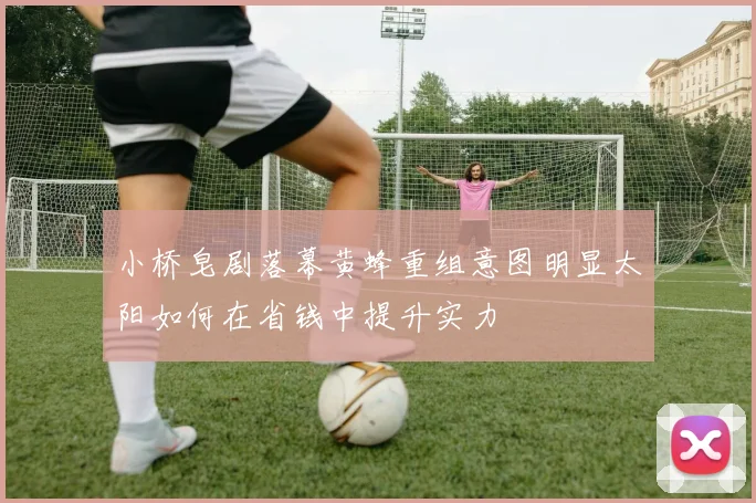 小桥皂剧落幕黄蜂重组意图明显太阳如何在省钱中提升实力