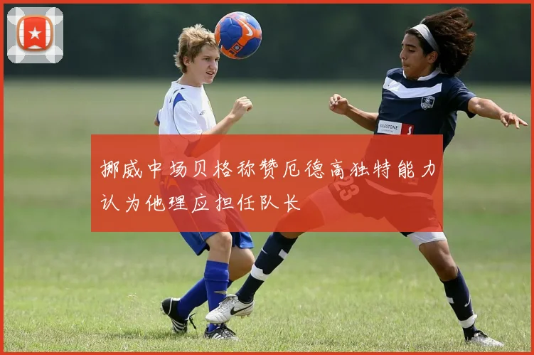 挪威中场贝格称赞厄德高独特能力认为他理应担任队长