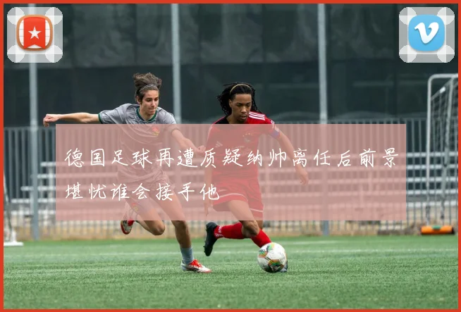 德国足球再遭质疑纳帅离任后前景堪忧谁会接手他