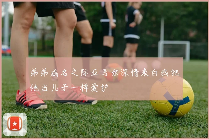 弟弟成名之际亚马尔深情表白我把他当儿子一样爱护