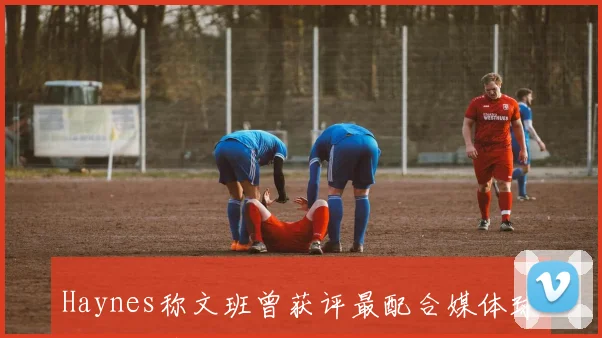 Haynes称文班曾获评最配合媒体球员特殊情况处理下次将受罚