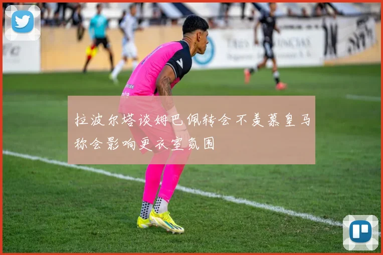 拉波尔塔谈姆巴佩转会不羡慕皇马称会影响更衣室氛围