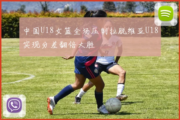 中国U18女篮全场压制拉脱维亚U18实现分差翻倍大胜